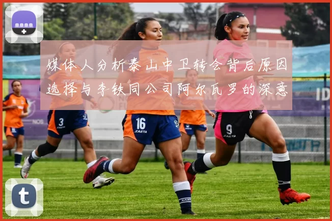 媒体人分析泰山中卫转会背后原因选择与李铁同公司阿尔瓦罗的深意