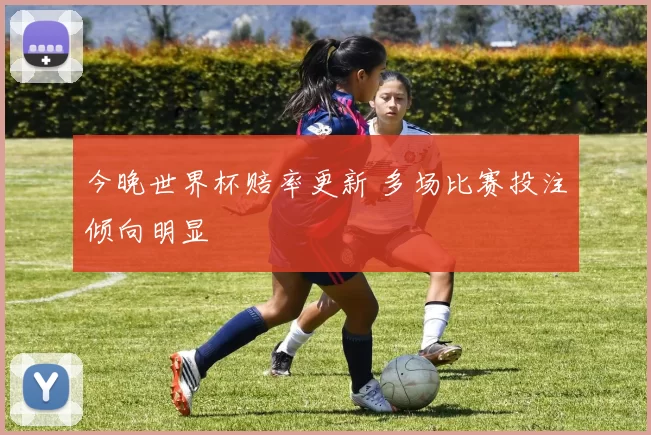 今晚世界杯赔率更新 多场比赛投注倾向明显