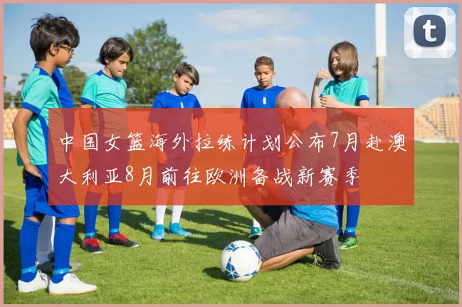 中国女篮海外拉练计划公布7月赴澳大利亚8月前往欧洲备战新赛季