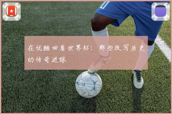 在优酷回看世界杯：那些改写历史的传奇进球
