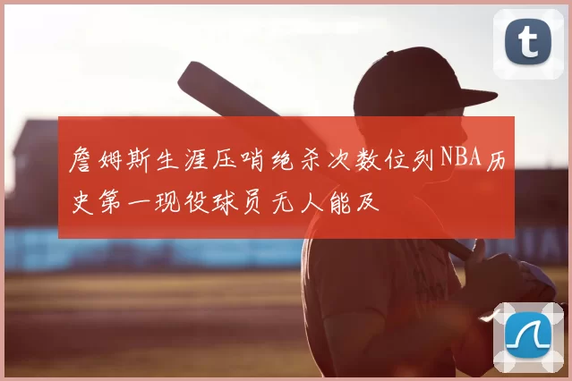 詹姆斯生涯压哨绝杀次数位列NBA历史第一现役球员无人能及