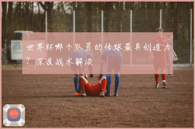 世界杯哪个队员的传球最具创造力？深度战术解读