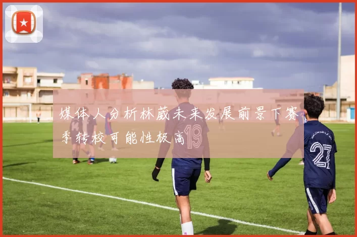 媒体人分析林葳未来发展前景下赛季转校可能性极高