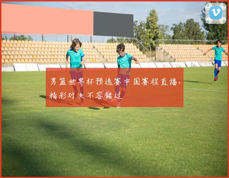 男篮世界杯预选赛中国赛程直播，精彩对决不容错过