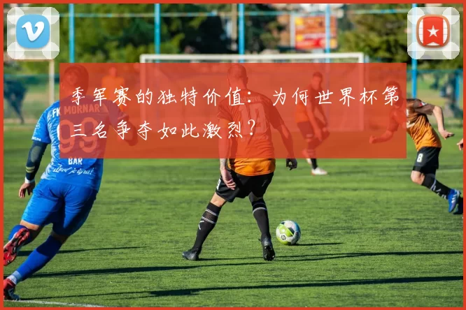 季军赛的独特价值：为何世界杯第三名争夺如此激烈？