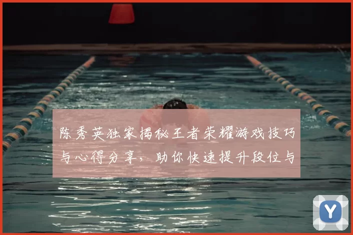 陈秀英独家揭秘王者荣耀游戏技巧与心得分享，助你快速提升段位与游戏体验