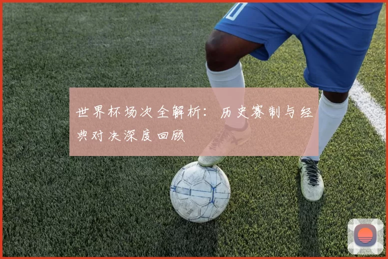 世界杯场次全解析：历史赛制与经典对决深度回顾
