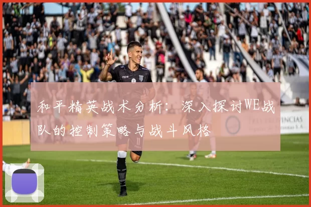 和平精英战术分析：深入探讨WE战队的控制策略与战斗风格