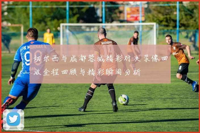 切尔西与成都蓉城精彩对决录像回放全程回顾与精彩瞬间分析