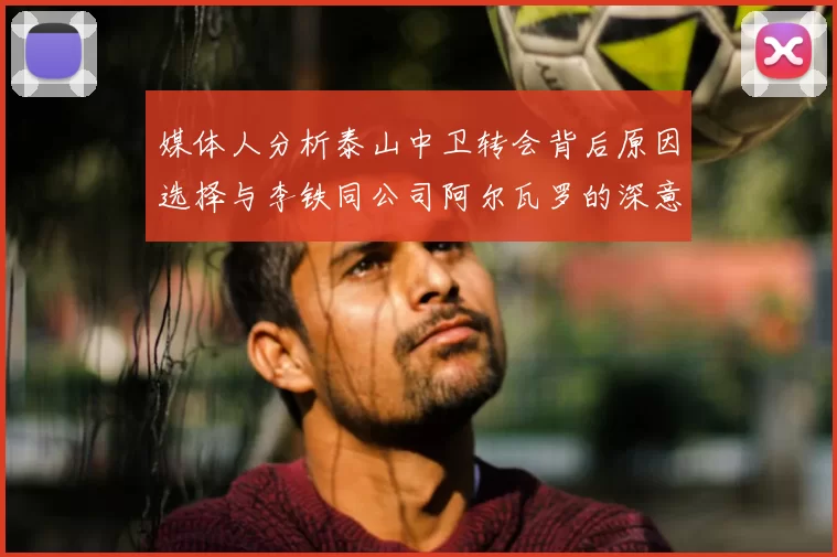 媒体人分析泰山中卫转会背后原因选择与李铁同公司阿尔瓦罗的深意