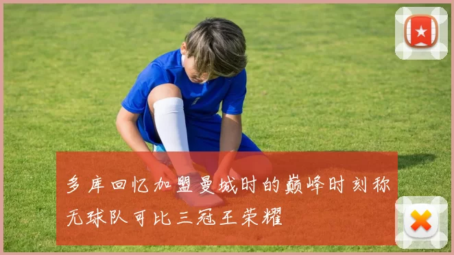 多库回忆加盟曼城时的巅峰时刻称无球队可比三冠王荣耀