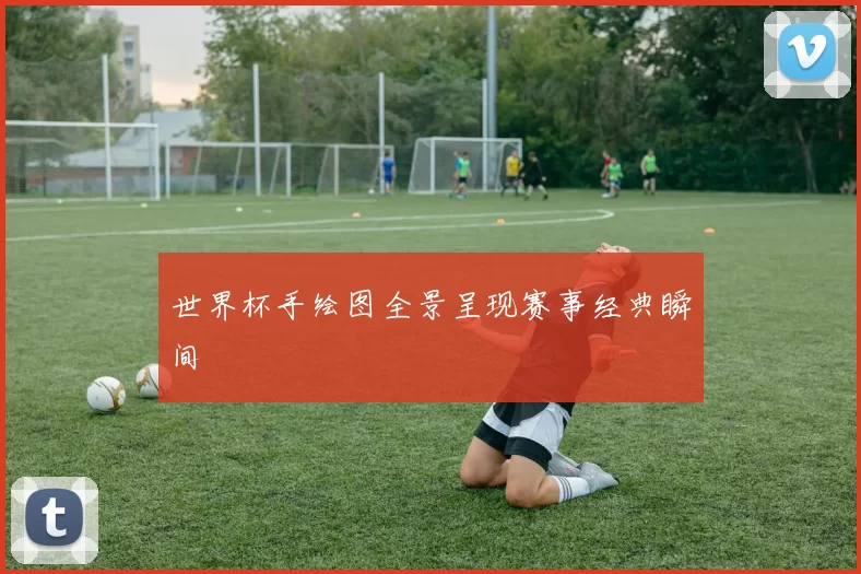 世界杯手绘图全景呈现赛事经典瞬间
