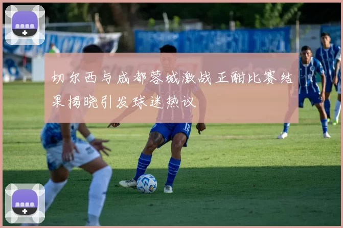 切尔西与成都蓉城激战正酣比赛结果揭晓引发球迷热议