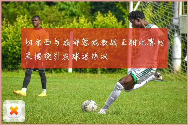 切尔西与成都蓉城激战正酣比赛结果揭晓引发球迷热议