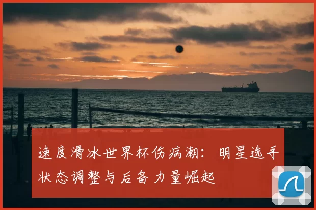 速度滑冰世界杯伤病潮：明星选手状态调整与后备力量崛起