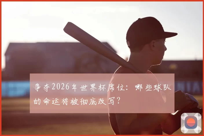 争夺2026年世界杯席位：哪些球队的命运将被彻底改写？